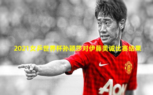 2021女乒世界杯孙颖莎对伊藤美诚比赛结果