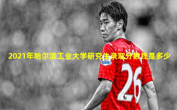 2021年哈尔滨工业大学研究生录取分数线是多少