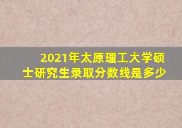 2021年太原理工大学硕士研究生录取分数线是多少