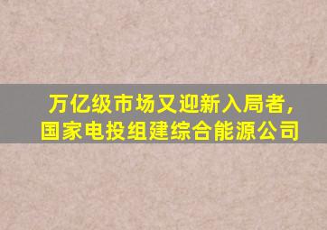 万亿级市场又迎新入局者,国家电投组建综合能源公司