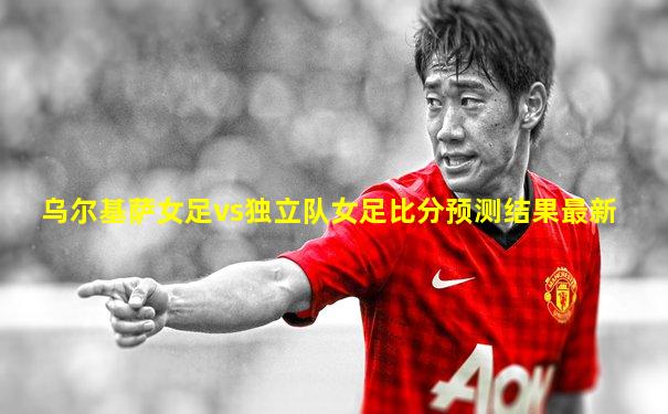 乌尔基萨女足vs独立队女足比分预测结果最新
