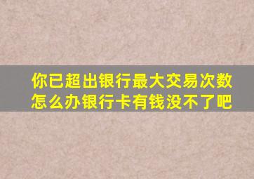你已超出银行最大交易次数怎么办银行卡有钱没不了吧