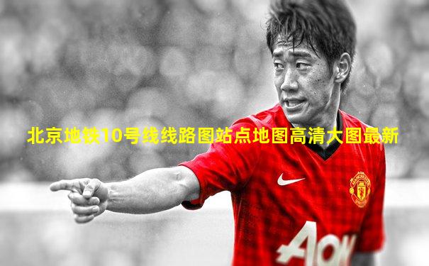 北京地铁10号线线路图站点地图高清大图最新