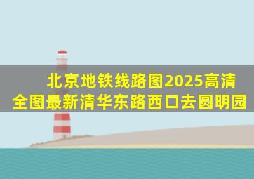 北京地铁线路图2025高清全图最新清华东路西口去圆明园