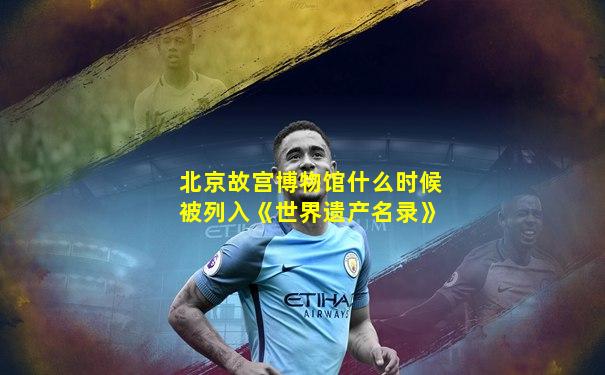 北京故宫博物馆什么时候被列入《世界遗产名录》