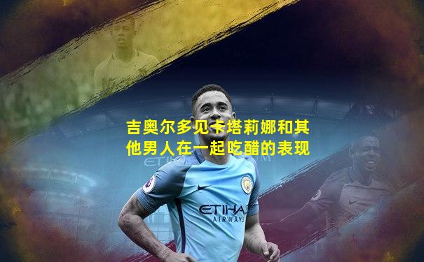 吉奥尔多见卡塔莉娜和其他男人在一起吃醋的表现