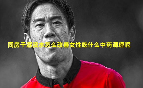 同房干涩没水怎么改善女性吃什么中药调理呢