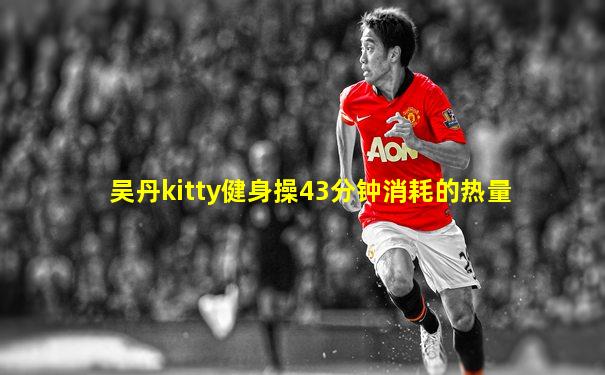 吴丹kitty健身操43分钟消耗的热量