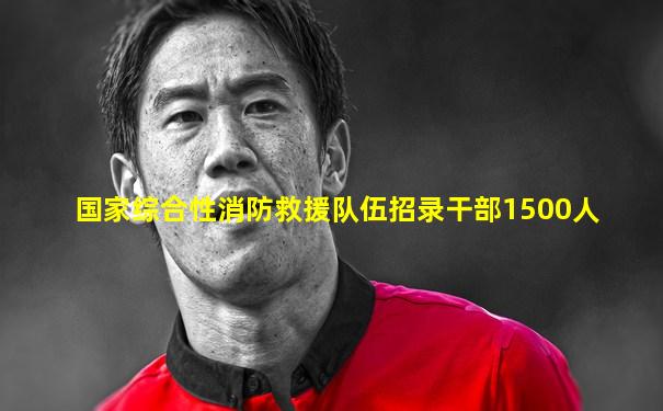国家综合性消防救援队伍招录干部1500人