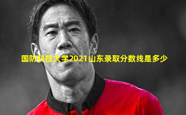 国防科技大学2021山东录取分数线是多少