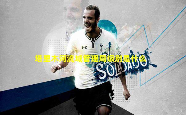 塔里木河流域管理局级别是什么