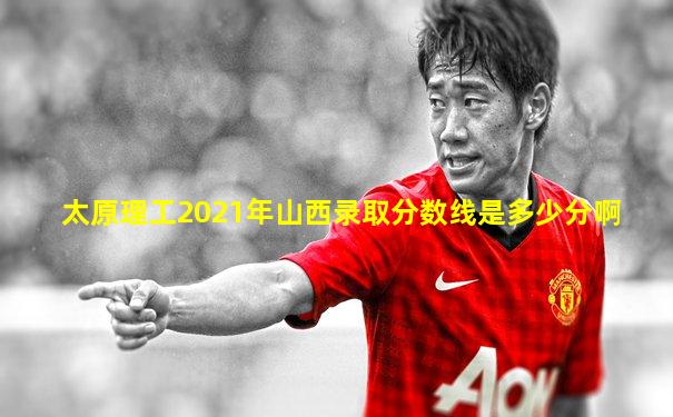 太原理工2021年山西录取分数线是多少分啊