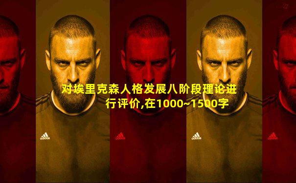 对埃里克森人格发展八阶段理论进行评价,在1000~1500字