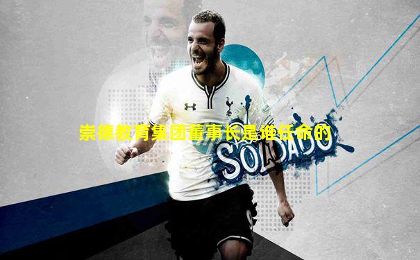 崇德教育集团董事长是谁任命的