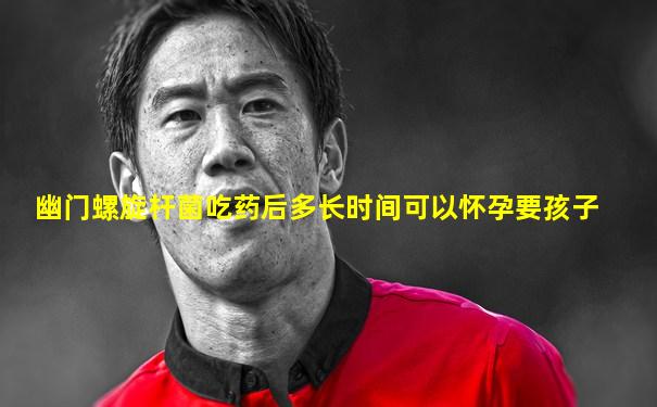 幽门螺旋杆菌吃药后多长时间可以怀孕要孩子