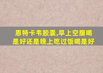 恩特卡韦胶囊,早上空腹喝是好还是晚上吃过饭喝是好