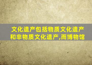 文化遗产包括物质文化遗产和非物质文化遗产,而博物馆