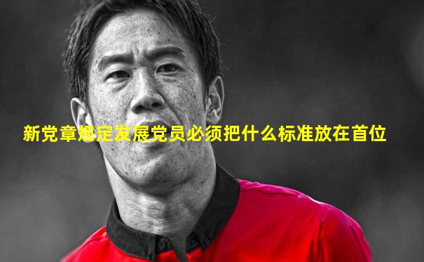 新党章规定发展党员必须把什么标准放在首位