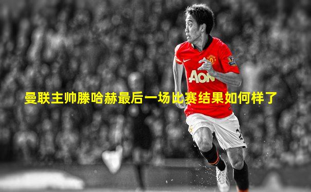曼联主帅滕哈赫最后一场比赛结果如何样了