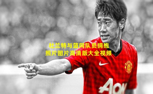 杜兰特与篮网队员拥抱照片图片高清版大全视频