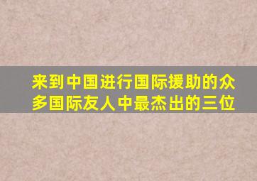 来到中国进行国际援助的众多国际友人中最杰出的三位