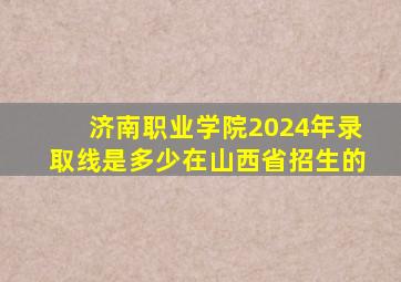 济南职业学院2024年录取线是多少在山西省招生的