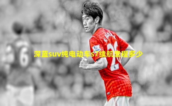 深蓝suv纯电动车s7续航里程多少
