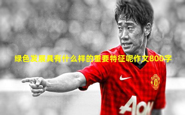 绿色发展具有什么样的重要特征呢作文800字