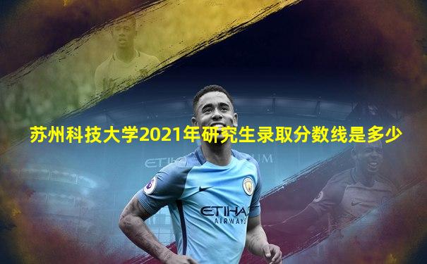 苏州科技大学2021年研究生录取分数线是多少