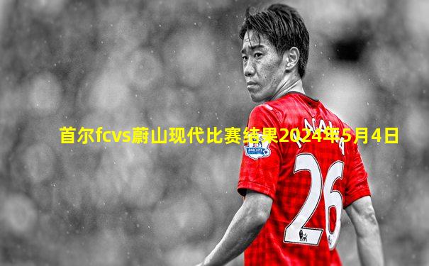 首尔fcvs蔚山现代比赛结果2024年5月4日